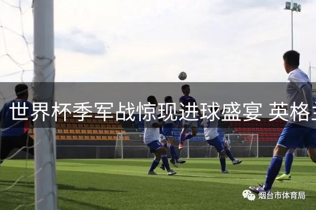 世界杯季军战惊现进球盛宴 英格兰6-4力克法国创多项纪录